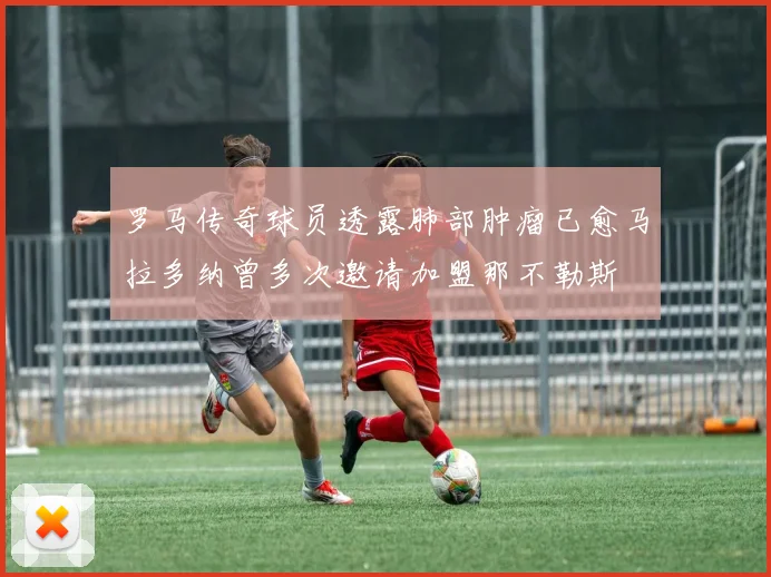 罗马传奇球员透露肺部肿瘤已愈马拉多纳曾多次邀请加盟那不勒斯