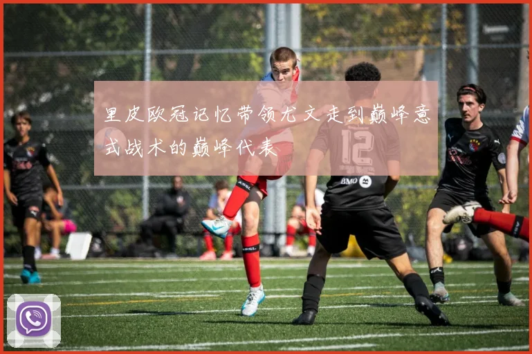 里皮欧冠记忆带领尤文走到巅峰意式战术的巅峰代表