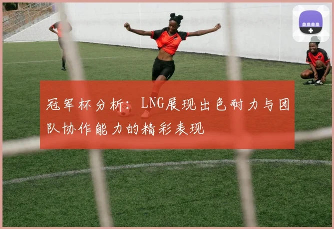 冠军杯分析：LNG展现出色耐力与团队协作能力的精彩表现