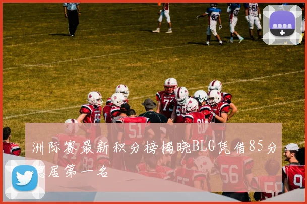 洲际赛最新积分榜揭晓BLG凭借85分稳居第一名