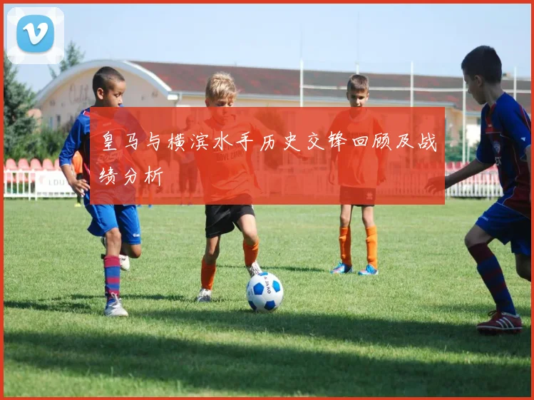 皇马与横滨水手历史交锋回顾及战绩分析