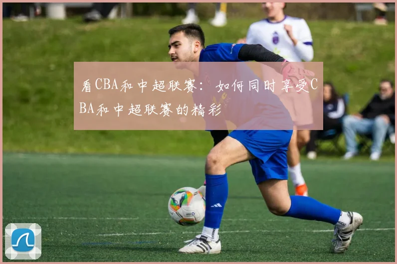 看CBA和中超联赛：如何同时享受CBA和中超联赛的精彩