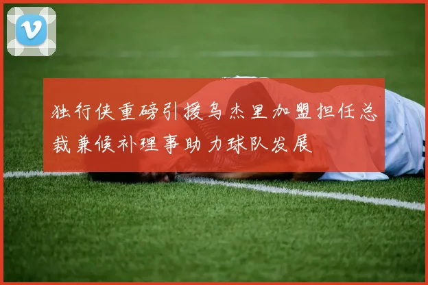 独行侠重磅引援乌杰里加盟担任总裁兼候补理事助力球队发展