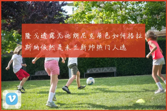 隆戈透露无论朗尼克角色如何格拉斯纳依然是米兰新帅热门人选