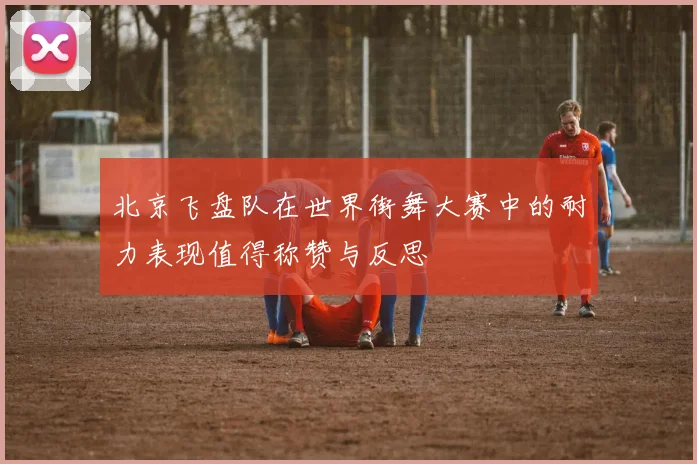 北京飞盘队在世界街舞大赛中的耐力表现值得称赞与反思