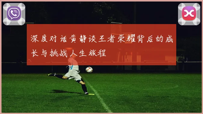 深度对话黄静谈王者荣耀背后的成长与挑战人生旅程