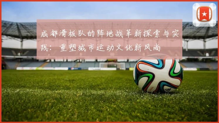 成都滑板队的阵地战革新探索与实践：重塑城市运动文化新风尚